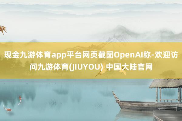 现金九游体育app平台网页截图OpenAI称-欢迎访问九游体育(JIUYOU) 中国大陆官网