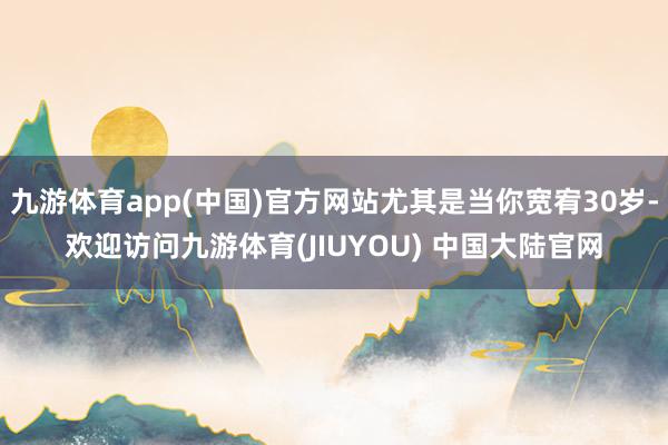 九游体育app(中国)官方网站尤其是当你宽宥30岁-欢迎访问九游体育(JIUYOU) 中国大陆官网