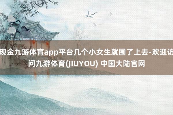现金九游体育app平台几个小女生就围了上去-欢迎访问九游体育(JIUYOU) 中国大陆官网