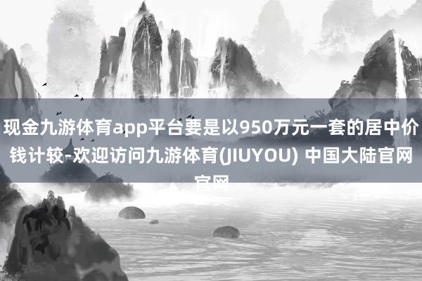 现金九游体育app平台要是以950万元一套的居中价钱计较-欢迎访问九游体育(JIUYOU) 中国大陆官网