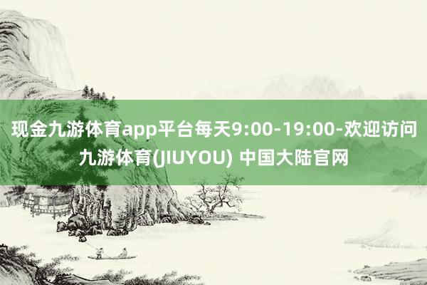 现金九游体育app平台每天9:00-19:00-欢迎访问九游体育(JIUYOU) 中国大陆官网