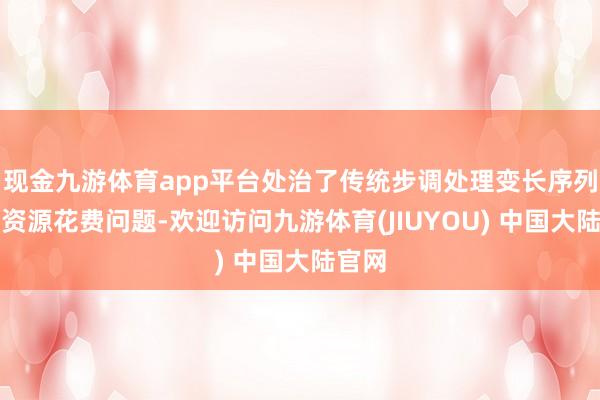 现金九游体育app平台处治了传统步调处理变长序列时的资源花费问题-欢迎访问九游体育(JIUYOU) 中国大陆官网