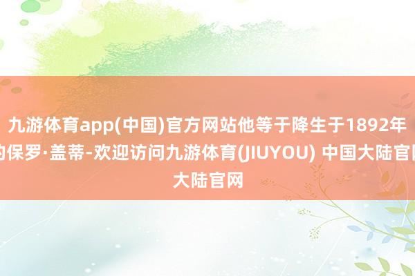 九游体育app(中国)官方网站他等于降生于1892年的保罗·盖蒂-欢迎访问九游体育(JIUYOU) 中国大陆官网