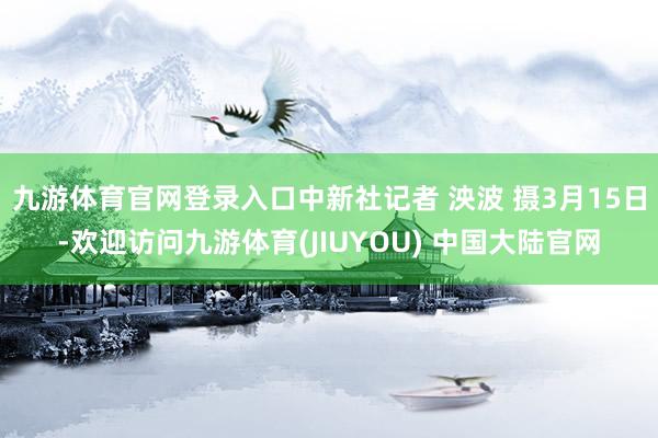 九游体育官网登录入口中新社记者 泱波 摄3月15日-欢迎访问九游体育(JIUYOU) 中国大陆官网