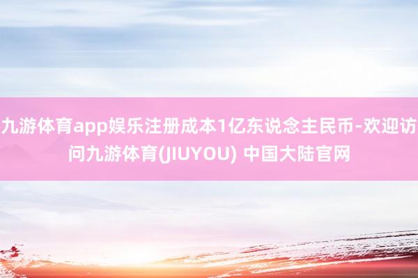 九游体育app娱乐注册成本1亿东说念主民币-欢迎访问九游体育(JIUYOU) 中国大陆官网