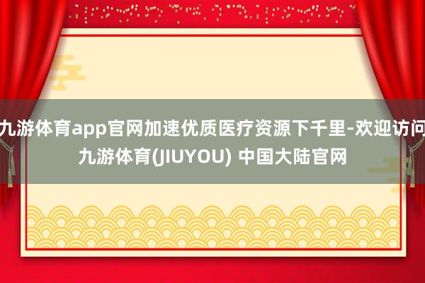 九游体育app官网加速优质医疗资源下千里-欢迎访问九游体育(JIUYOU) 中国大陆官网