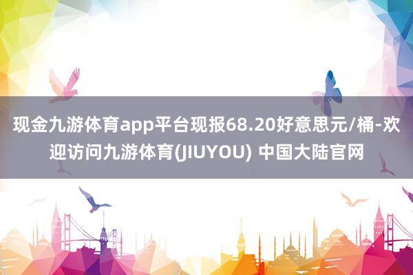 现金九游体育app平台现报68.20好意思元/桶-欢迎访问九游体育(JIUYOU) 中国大陆官网