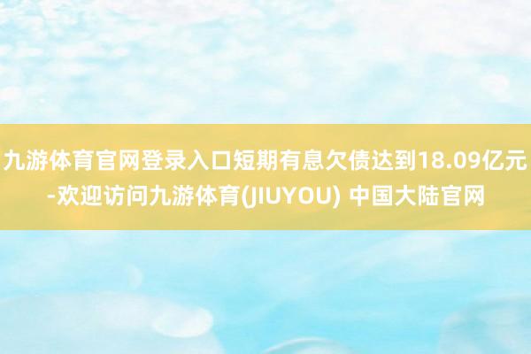 九游体育官网登录入口短期有息欠债达到18.09亿元-欢迎访问九游体育(JIUYOU) 中国大陆官网