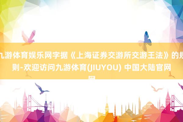 九游体育娱乐网字据《上海证券交游所交游王法》的规则-欢迎访问九游体育(JIUYOU) 中国大陆官网