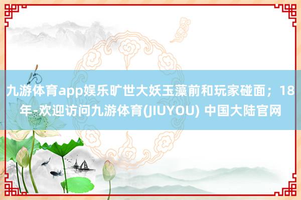 九游体育app娱乐旷世大妖玉藻前和玩家碰面；　　18年-欢迎访问九游体育(JIUYOU) 中国大陆官网