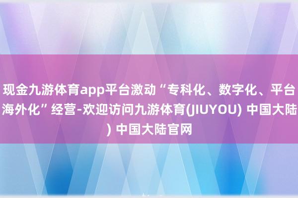 现金九游体育app平台激动“专科化、数字化、平台化、海外化”经营-欢迎访问九游体育(JIUYOU) 中国大陆官网