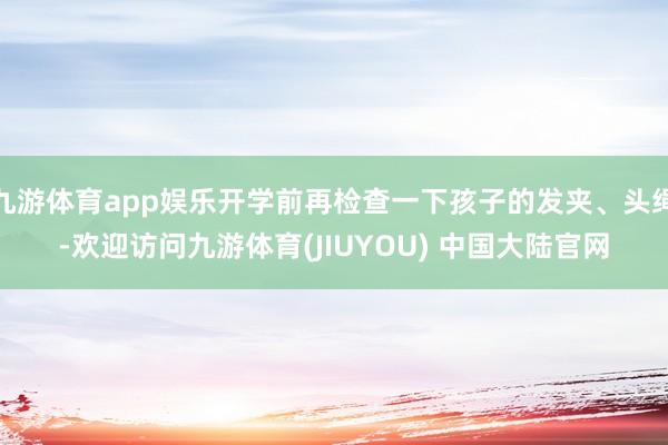 九游体育app娱乐开学前再检查一下孩子的发夹、头绳-欢迎访问九游体育(JIUYOU) 中国大陆官网
