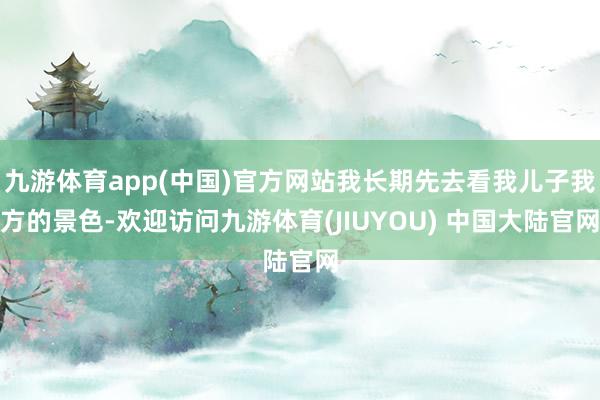 九游体育app(中国)官方网站我长期先去看我儿子我方的景色-欢迎访问九游体育(JIUYOU) 中国大陆官网