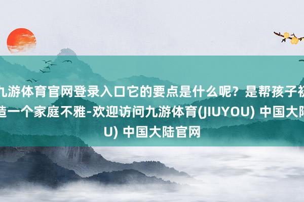 九游体育官网登录入口它的要点是什么呢？是帮孩子初步建造一个家庭不雅-欢迎访问九游体育(JIUYOU) 中国大陆官网