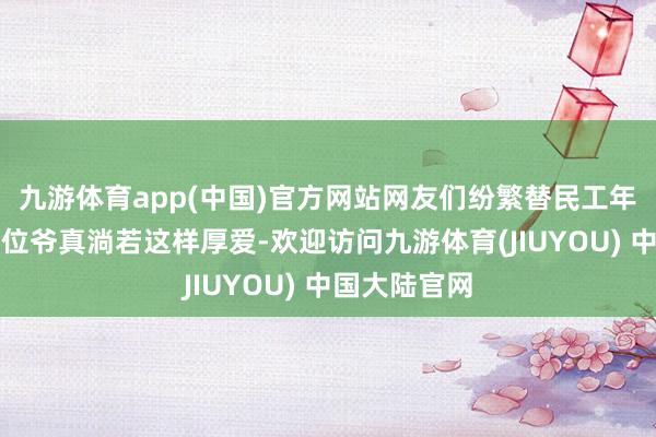 九游体育app(中国)官方网站网友们纷繁替民工年老发声：这位爷真淌若这样厚爱-欢迎访问九游体育(JIUYOU) 中国大陆官网