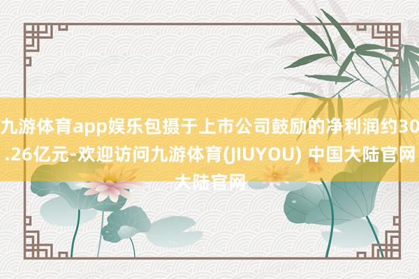 九游体育app娱乐包摄于上市公司鼓励的净利润约30.26亿元-欢迎访问九游体育(JIUYOU) 中国大陆官网