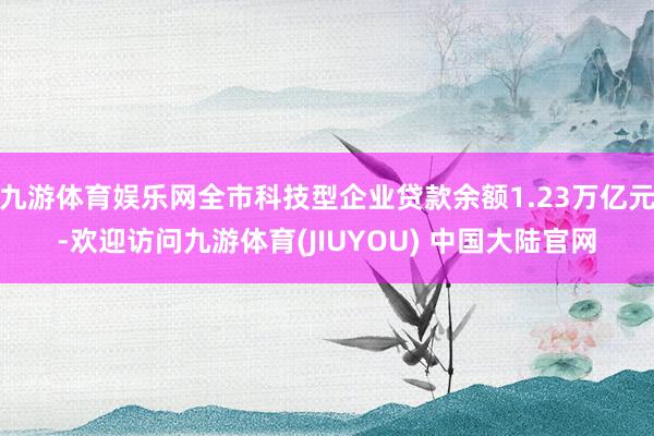 九游体育娱乐网全市科技型企业贷款余额1.23万亿元-欢迎访问九游体育(JIUYOU) 中国大陆官网