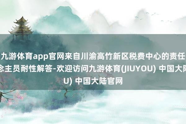 九游体育app官网来自川渝高竹新区税费中心的责任主说念主员耐性解答-欢迎访问九游体育(JIUYOU) 中国大陆官网