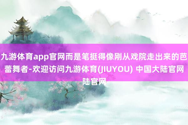 九游体育app官网而是笔挺得像刚从戏院走出来的芭蕾舞者-欢迎访问九游体育(JIUYOU) 中国大陆官网