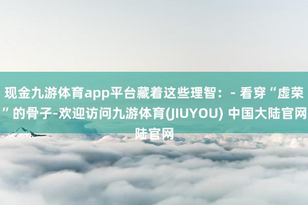 现金九游体育app平台藏着这些理智：- 看穿“虚荣”的骨子-欢迎访问九游体育(JIUYOU) 中国大陆官网