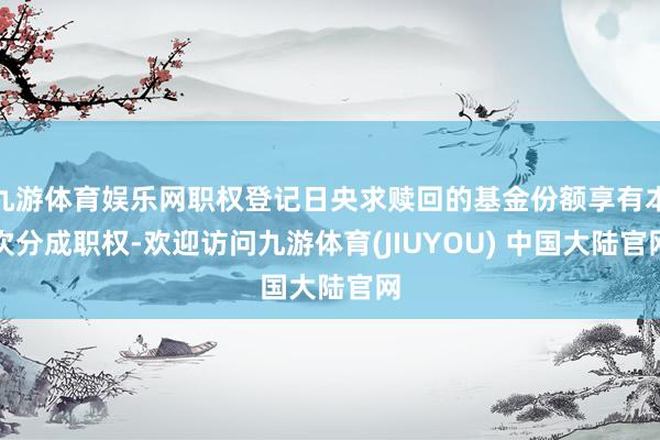 九游体育娱乐网职权登记日央求赎回的基金份额享有本次分成职权-欢迎访问九游体育(JIUYOU) 中国大陆官网