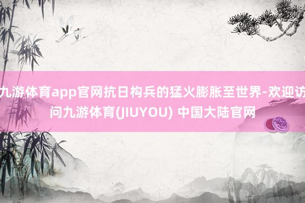 九游体育app官网抗日构兵的猛火膨胀至世界-欢迎访问九游体育(JIUYOU) 中国大陆官网