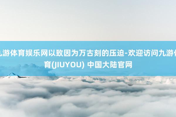 九游体育娱乐网以致因为万古刻的压迫-欢迎访问九游体育(JIUYOU) 中国大陆官网