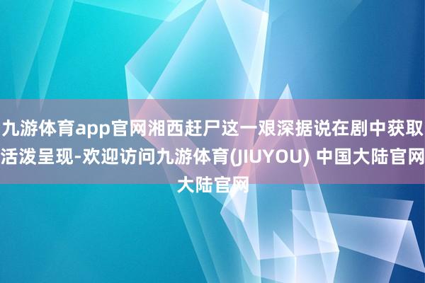九游体育app官网湘西赶尸这一艰深据说在剧中获取活泼呈现-欢迎访问九游体育(JIUYOU) 中国大陆官网