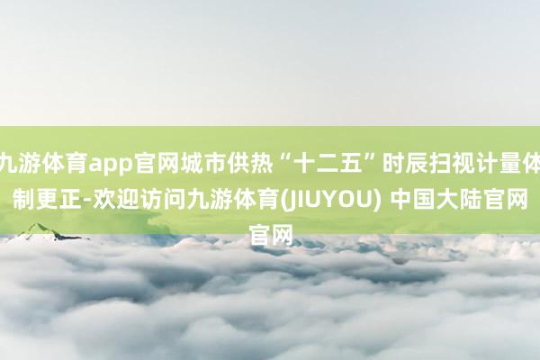 九游体育app官网城市供热“十二五”时辰扫视计量体制更正-欢迎访问九游体育(JIUYOU) 中国大陆官网