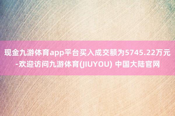 现金九游体育app平台买入成交额为5745.22万元-欢迎访问九游体育(JIUYOU) 中国大陆官网