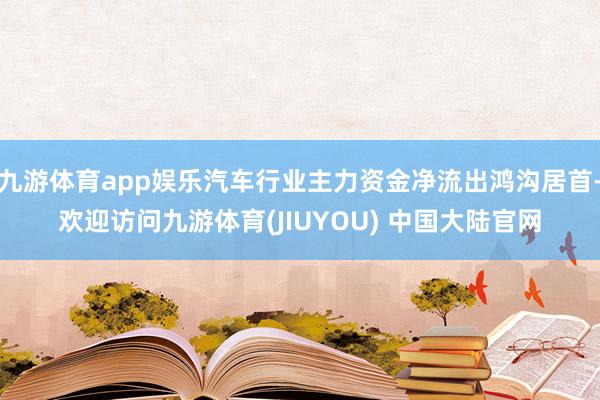 九游体育app娱乐汽车行业主力资金净流出鸿沟居首-欢迎访问九游体育(JIUYOU) 中国大陆官网