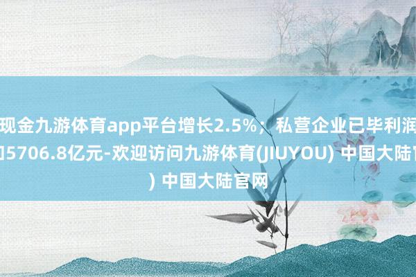 现金九游体育app平台增长2.5%；私营企业已毕利润总和5706.8亿元-欢迎访问九游体育(JIUYOU) 中国大陆官网