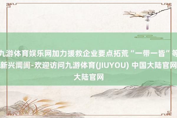 九游体育娱乐网加力援救企业要点拓荒“一带一皆”等新兴阛阓-欢迎访问九游体育(JIUYOU) 中国大陆官网