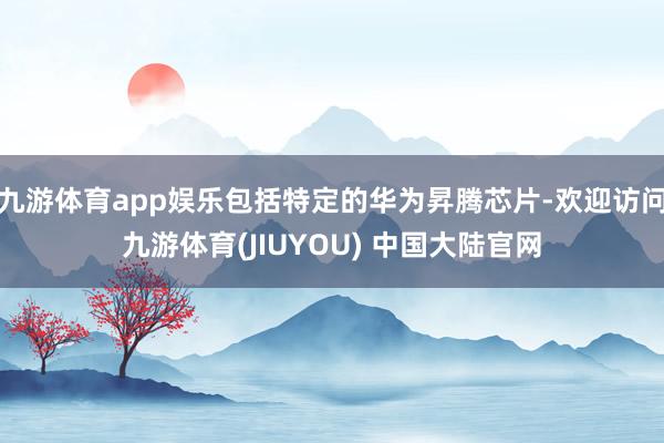 九游体育app娱乐包括特定的华为昇腾芯片-欢迎访问九游体育(JIUYOU) 中国大陆官网