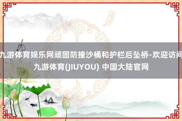 九游体育娱乐网顽固防撞沙桶和护栏后坠桥-欢迎访问九游体育(JIUYOU) 中国大陆官网