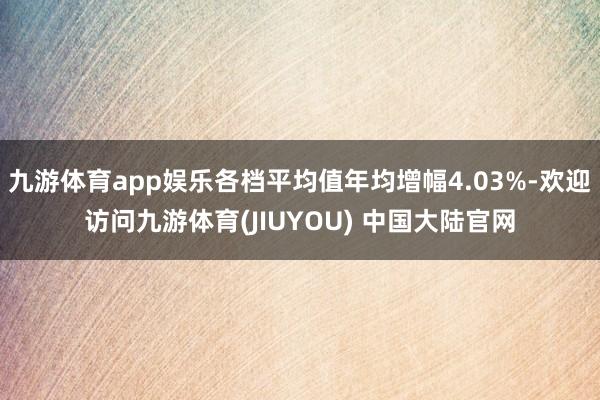 九游体育app娱乐各档平均值年均增幅4.03%-欢迎访问九游体育(JIUYOU) 中国大陆官网