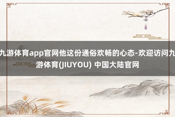 九游体育app官网他这份通俗欢畅的心态-欢迎访问九游体育(JIUYOU) 中国大陆官网