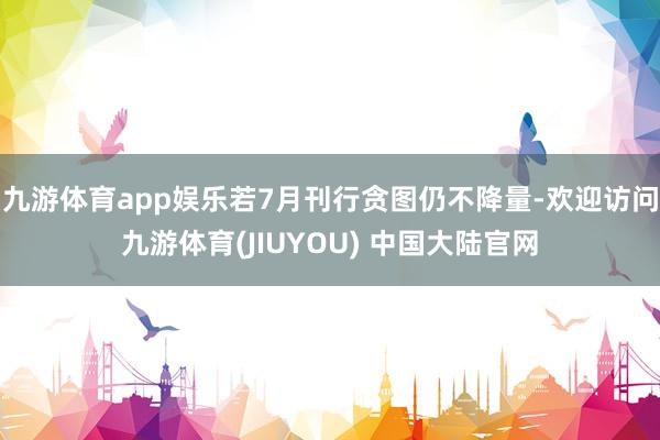 九游体育app娱乐若7月刊行贪图仍不降量-欢迎访问九游体育(JIUYOU) 中国大陆官网