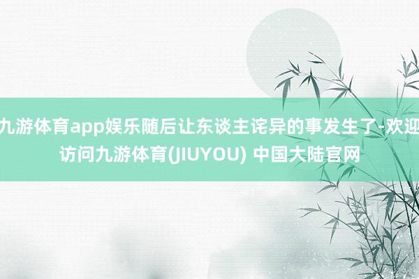 九游体育app娱乐随后让东谈主诧异的事发生了-欢迎访问九游体育(JIUYOU) 中国大陆官网