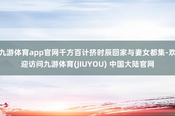 九游体育app官网千方百计挤时辰回家与妻女都集-欢迎访问九游体育(JIUYOU) 中国大陆官网