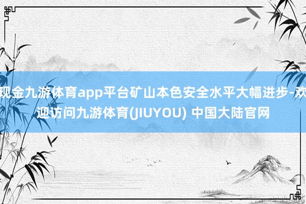 现金九游体育app平台矿山本色安全水平大幅进步-欢迎访问九游体育(JIUYOU) 中国大陆官网