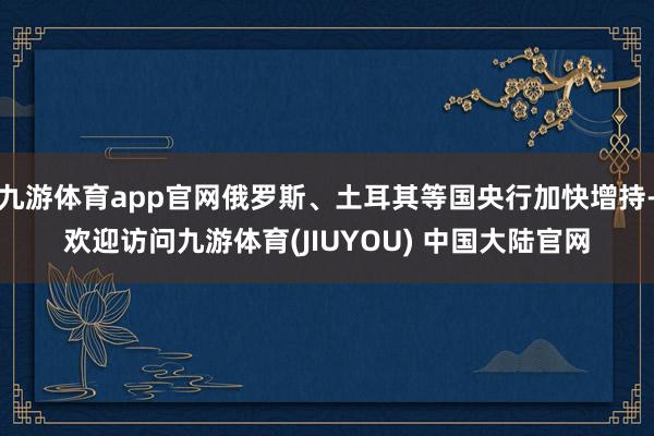 九游体育app官网俄罗斯、土耳其等国央行加快增持-欢迎访问九游体育(JIUYOU) 中国大陆官网