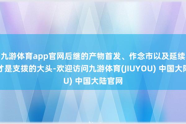 九游体育app官网后继的产物首发、作念市以及延续营销才是支拨的大头-欢迎访问九游体育(JIUYOU) 中国大陆官网