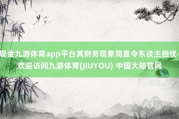 现金九游体育app平台其财务现象简直令东谈主担忧-欢迎访问九游体育(JIUYOU) 中国大陆官网