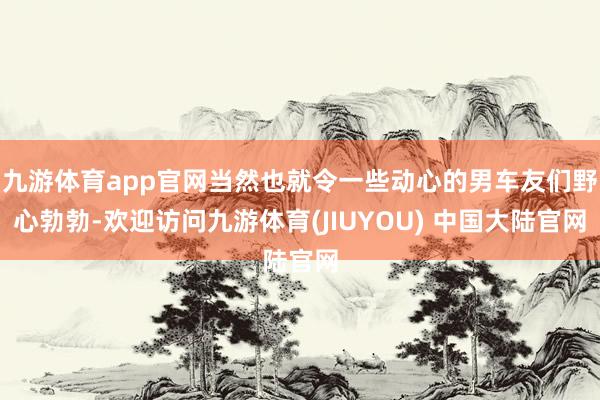 九游体育app官网当然也就令一些动心的男车友们野心勃勃-欢迎访问九游体育(JIUYOU) 中国大陆官网