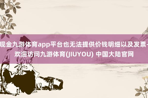 现金九游体育app平台也无法提供价钱明细以及发票-欢迎访问九游体育(JIUYOU) 中国大陆官网
