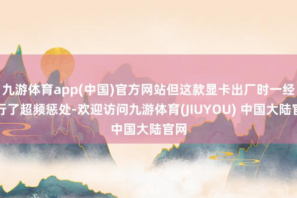 九游体育app(中国)官方网站但这款显卡出厂时一经进行了超频惩处-欢迎访问九游体育(JIUYOU) 中国大陆官网