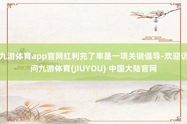 九游体育app官网红利完了率是一项关键倡导-欢迎访问九游体育(JIUYOU) 中国大陆官网