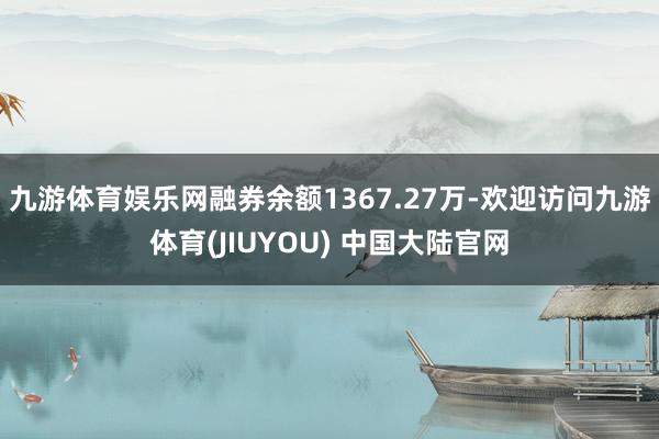 九游体育娱乐网融券余额1367.27万-欢迎访问九游体育(JIUYOU) 中国大陆官网