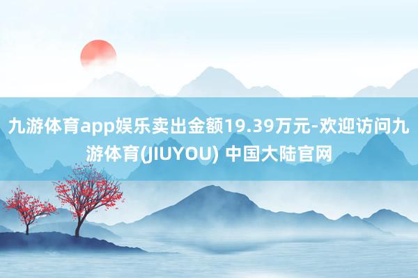 九游体育app娱乐卖出金额19.39万元-欢迎访问九游体育(JIUYOU) 中国大陆官网